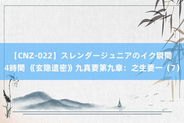 【CNZ-022】スレンダージュニアのイク瞬間 4時間 《玄隐遗密》九真要第九章：之生要一（7）