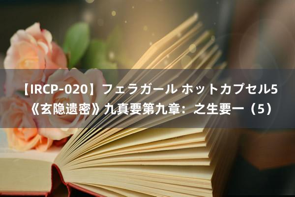 【IRCP-020】フェラガール ホットカプセル5 《玄隐遗密》九真要第九章：之生要一（5）