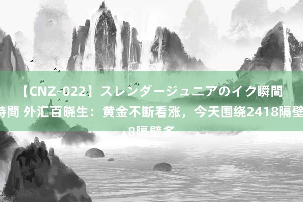 【CNZ-022】スレンダージュニアのイク瞬間 4時間 外汇百晓生：黄金不断看涨，今天围绕2418隔壁多