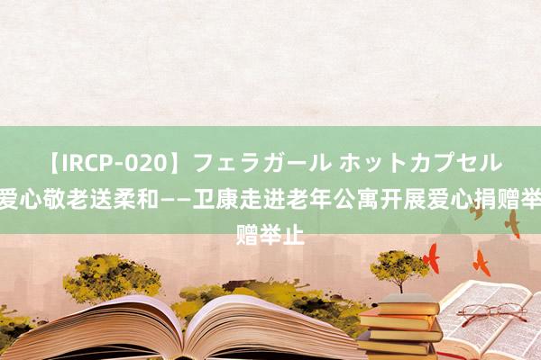 【IRCP-020】フェラガール ホットカプセル5 爱心敬老送柔和——卫康走进老年公寓开展爱心捐赠举止