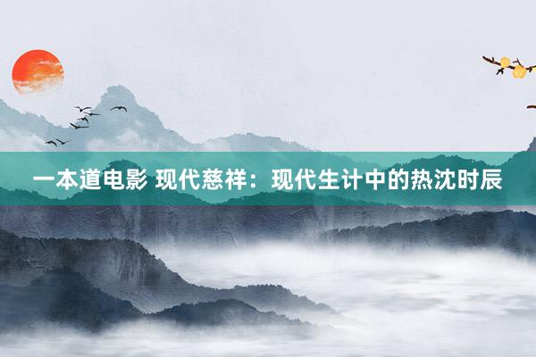 一本道电影 现代慈祥：现代生计中的热沈时辰