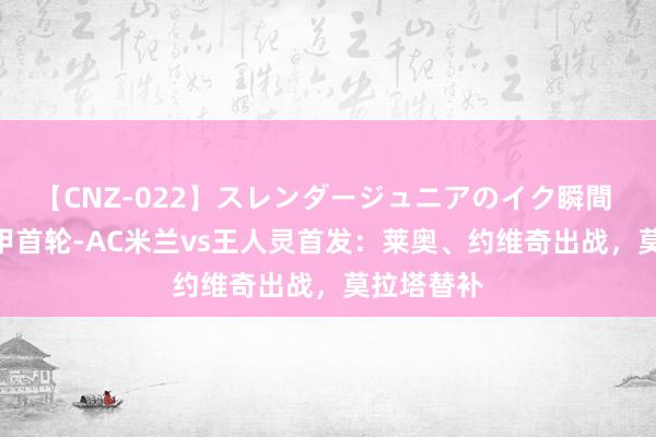 【CNZ-022】スレンダージュニアのイク瞬間 4時間 意甲首轮-AC米兰vs王人灵首发：莱奥、约维奇出战，莫拉塔替补