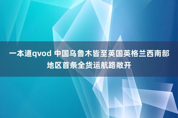 一本道qvod 中国乌鲁木皆至英国英格兰西南部地区首条全货运航路敞开