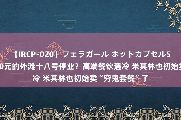 【IRCP-020】フェラガール ホットカプセル5 东说念主均1580元的外滩十八号停业？高端餐饮遇冷 米其林也初始卖“穷鬼套餐”了