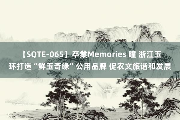 【SQTE-065】卒業Memories 瞳 浙江玉环打造“鲜玉奇缘”公用品牌 促农文旅谐和发展