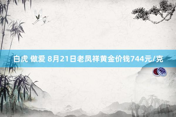 白虎 做爱 8月21日老凤祥黄金价钱744元/克