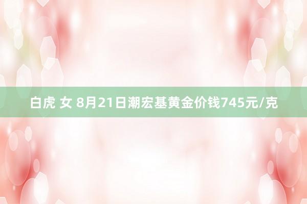 白虎 女 8月21日潮宏基黄金价钱745元/克