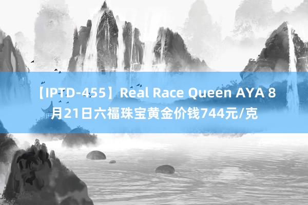 【IPTD-455】Real Race Queen AYA 8月21日六福珠宝黄金价钱744元/克