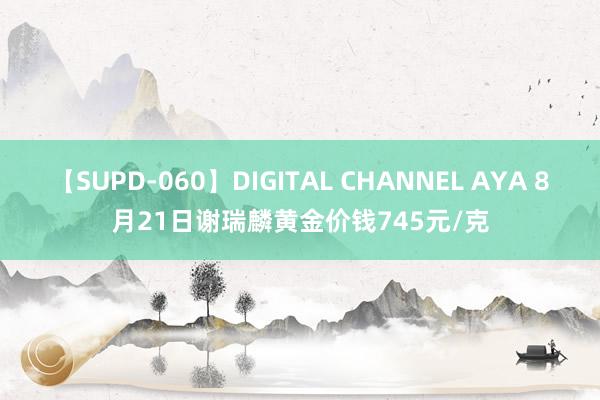 【SUPD-060】DIGITAL CHANNEL AYA 8月21日谢瑞麟黄金价钱745元/克