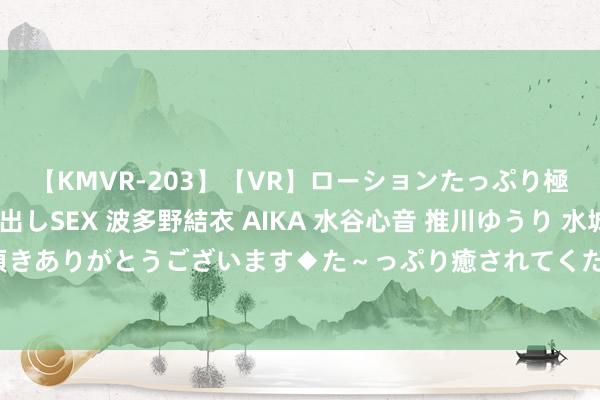 【KMVR-203】【VR】ローションたっぷり極上5人ソープ嬢と中出しSEX 波多野結衣 AIKA 水谷心音 推川ゆうり 水城奈緒 ～本日は御指名頂きありがとうございます◆た～っぷり癒されてくださいね◆～ 太平洋：赐与横蛮科技买入评级，规划价位47.46元