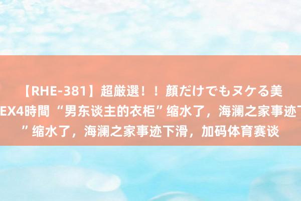 【RHE-381】超厳選！！顔だけでもヌケる美女の巨乳が揺れるSEX4時間 “男东谈主的衣柜”缩水了，海澜之家事迹下滑，加码体育赛谈