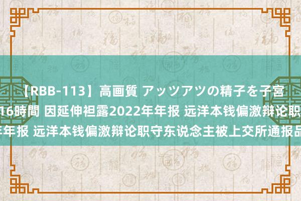 【RBB-113】高画質 アッツアツの精子を子宮に孕ませ中出し120発16時間 因延伸袒露2022年年报 远洋本钱偏激辩论职守东说念主被上交所通报品评