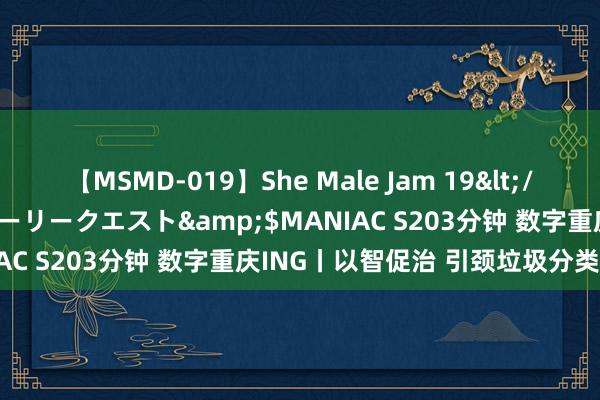 【MSMD-019】She Male Jam 19</a>2008-08-04グローリークエスト&$MANIAC S203分钟 数字重庆ING丨以智促治 引颈垃圾分类新风俗