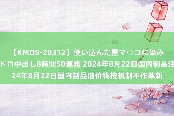 【KMDS-20312】使い込んだ黒マ○コに染み渡る息子の精液ドロドロ中出し8時間50連発 2024年8月22日国内制品油价钱按机制不作革新