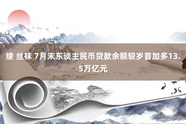 绫 丝袜 7月末东谈主民币贷款余额较岁首加多13.5万亿元