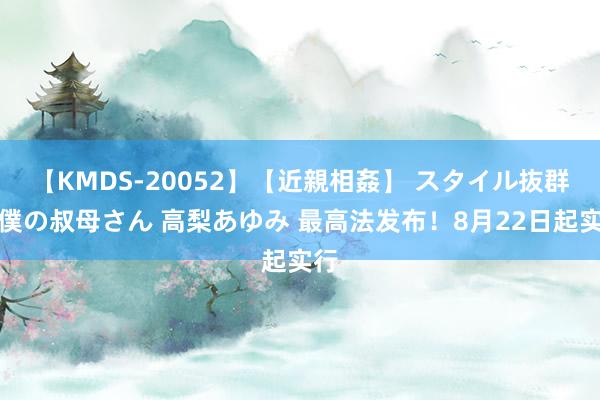 【KMDS-20052】【近親相姦】 スタイル抜群な僕の叔母さん 高梨あゆみ 最高法发布！8月22日起实行