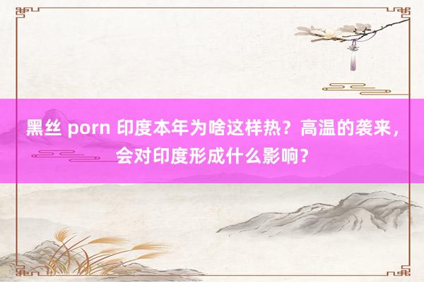 黑丝 porn 印度本年为啥这样热？高温的袭来，会对印度形成什么影响？