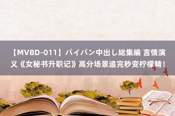 【MVBD-011】パイパン中出し総集編 言情演义《女秘书升职记》高分场景追完秒变柠檬精！