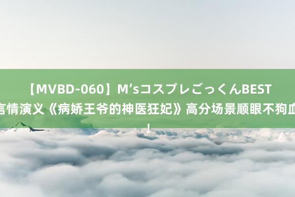 【MVBD-060】M’sコスプレごっくんBEST 言情演义《病娇王爷的神医狂妃》高分场景顺眼不狗血！