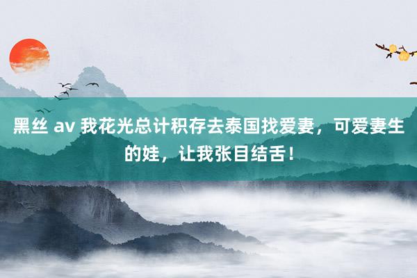 黑丝 av 我花光总计积存去泰国找爱妻，可爱妻生的娃，让我张目结舌！