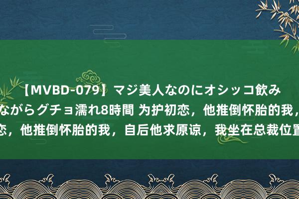 【MVBD-079】マジ美人なのにオシッコ飲みまくり！マゾ飲尿 飲みながらグチョ濡れ8時間 为护初恋，他推倒怀胎的我，自后他求原谅，我坐在总裁位置让他滚