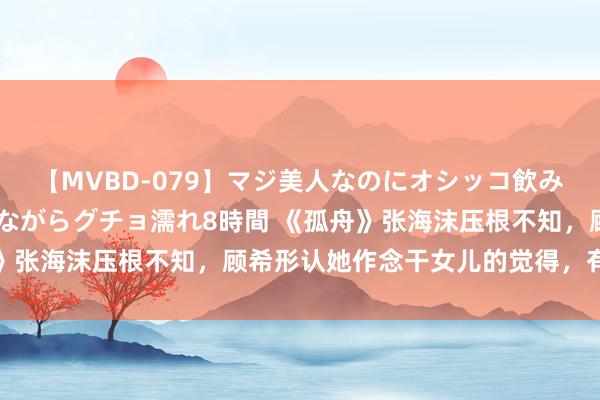 【MVBD-079】マジ美人なのにオシッコ飲みまくり！マゾ飲尿 飲みながらグチョ濡れ8時間 《孤舟》张海沫压根不知，顾希形认她作念干女儿的觉得，有何深意