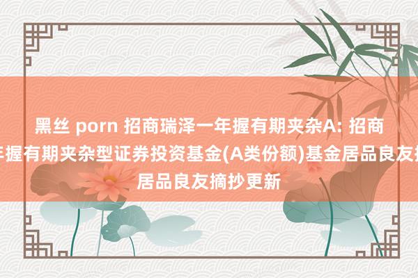 黑丝 porn 招商瑞泽一年握有期夹杂A: 招商瑞泽一年握有期夹杂型证券投资基金(A类份额)基金居品良友摘抄更新