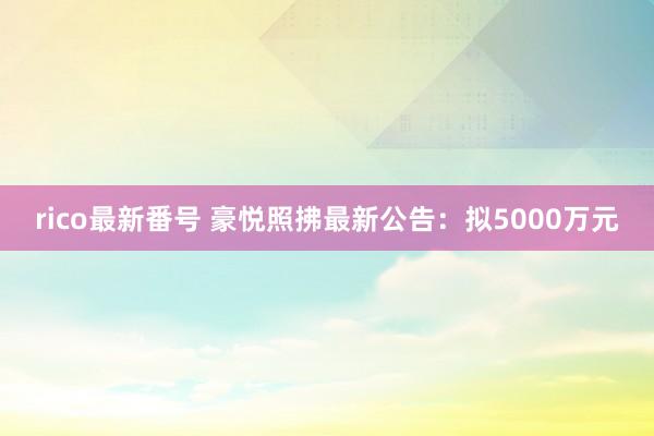 rico最新番号 豪悦照拂最新公告：拟5000万元