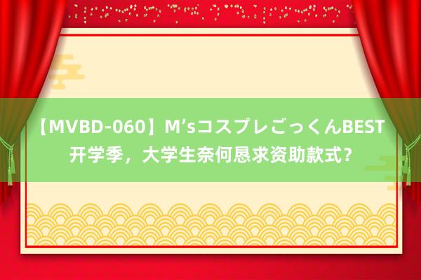 【MVBD-060】M’sコスプレごっくんBEST 开学季，大学生奈何恳求资助款式？