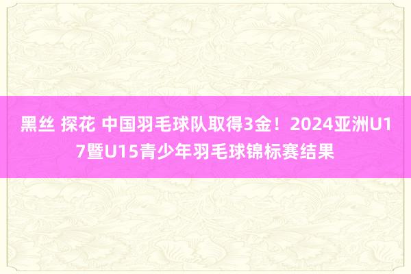 黑丝 探花 中国羽毛球队取得3金！2024亚洲U17暨U15青少年羽毛球锦标赛结果