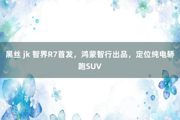 黑丝 jk 智界R7首发，鸿蒙智行出品，定位纯电轿跑SUV