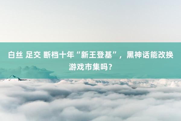 白丝 足交 断档十年“新王登基”，黑神话能改换游戏市集吗？