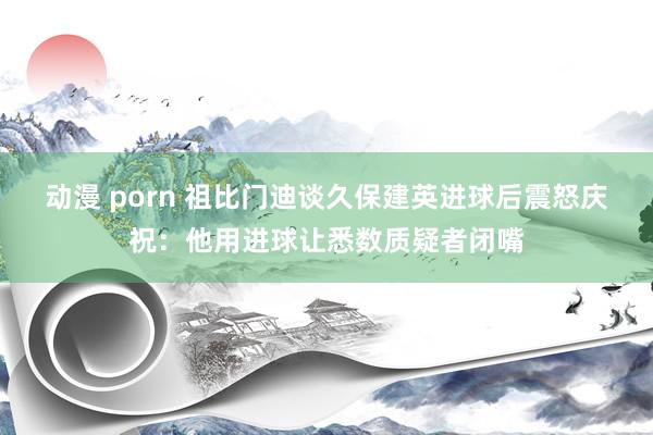 动漫 porn 祖比门迪谈久保建英进球后震怒庆祝：他用进球让悉数质疑者闭嘴