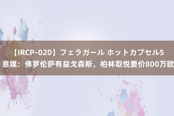 【IRCP-020】フェラガール ホットカプセル5 意媒：佛罗伦萨有益戈森斯，柏林取悦要价800万欧