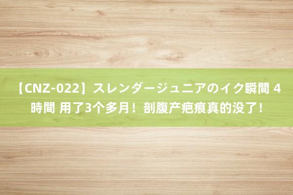 【CNZ-022】スレンダージュニアのイク瞬間 4時間 用了3个多月！剖腹产疤痕真的没了！