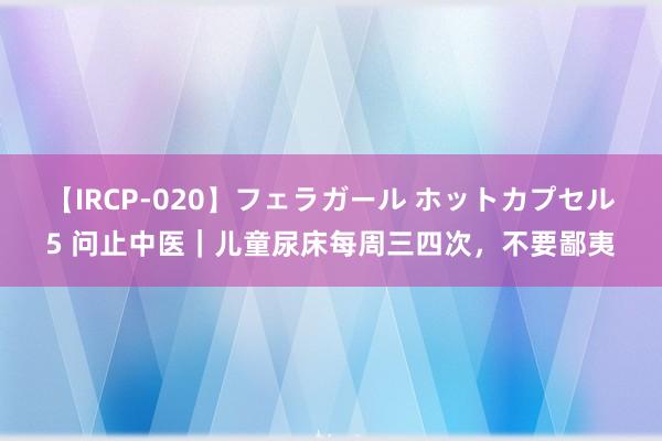 【IRCP-020】フェラガール ホットカプセル5 问止中医｜儿童尿床每周三四次，不要鄙夷