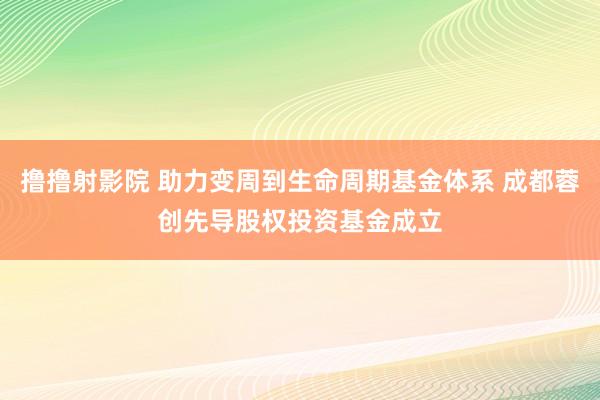 撸撸射影院 助力变周到生命周期基金体系 成都蓉创先导股权投资基金成立