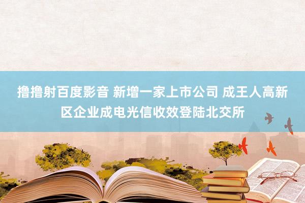 撸撸射百度影音 新增一家上市公司 成王人高新区企业成电光信收效登陆北交所