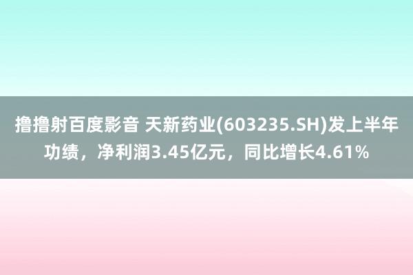 撸撸射百度影音 天新药业(603235.SH)发上半年功绩，净利润3.45亿元，同比增长4.61%