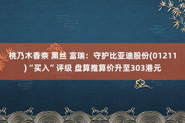 桃乃木香奈 黑丝 富瑞：守护比亚迪股份(01211)“买入”评级 盘算推算价升至303港元