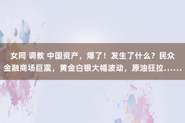 女同 调教 中国资产，爆了！发生了什么？民众金融商场巨震，黄金白银大幅波动，原油狂拉……