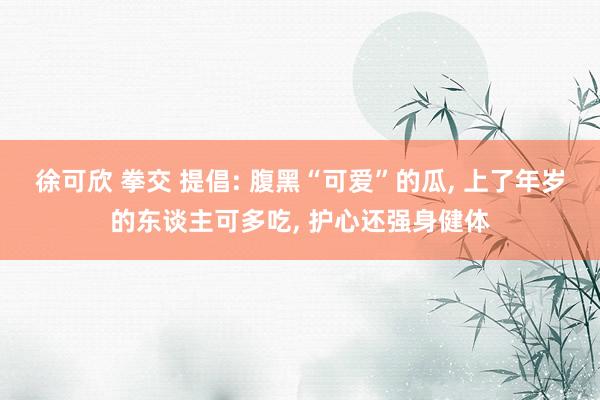 徐可欣 拳交 提倡: 腹黑“可爱”的瓜， 上了年岁的东谈主可多吃， 护心还强身健体