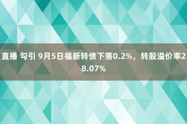 直播 勾引 9月5日福新转债下落0.2%，转股溢价率28.07%