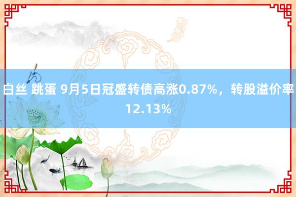 白丝 跳蛋 9月5日冠盛转债高涨0.87%，转股溢价率12.13%