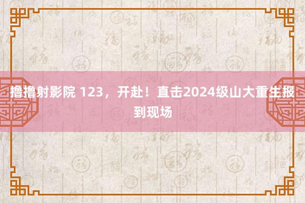 撸撸射影院 123，开赴！直击2024级山大重生报到现场