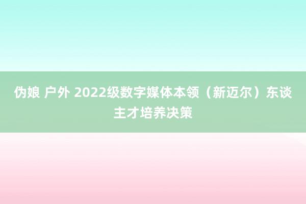 伪娘 户外 2022级数字媒体本领（新迈尔）东谈主才培养决策