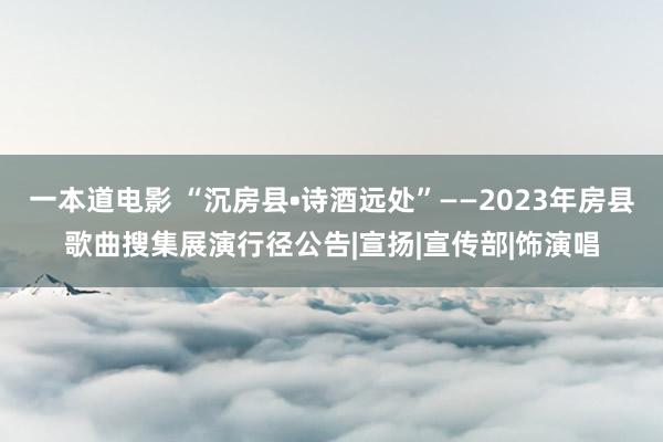 一本道电影 “沉房县•诗酒远处”——2023年房县歌曲搜集展演行径公告|宣扬|宣传部|饰演唱