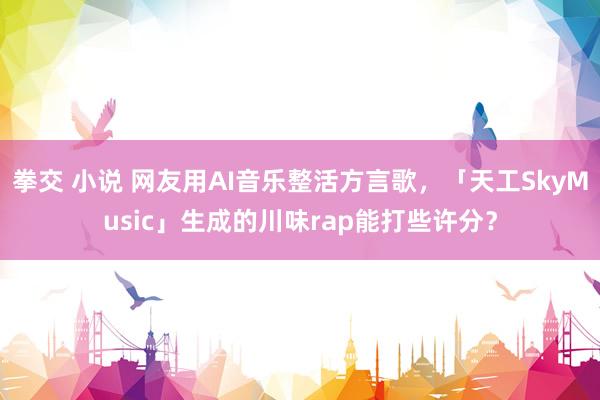 拳交 小说 网友用AI音乐整活方言歌，「天工SkyMusic」生成的川味rap能打些许分？