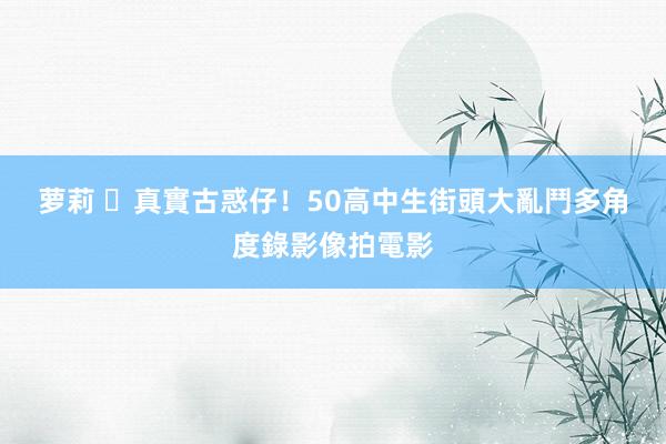 萝莉 ​真實古惑仔！50高中生街頭大亂鬥　多角度錄影像拍電影