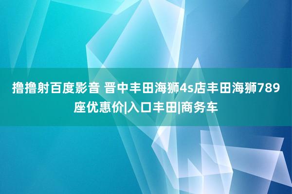 撸撸射百度影音 晋中丰田海狮4s店丰田海狮789座优惠价|入口丰田|商务车